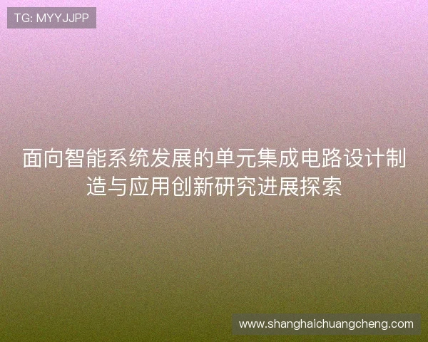 面向智能系统发展的单元集成电路设计制造与应用创新研究进展探索